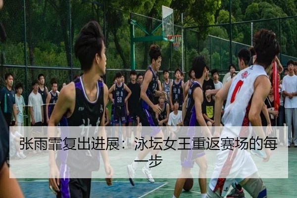 张雨霏复出进展：泳坛女王重返赛场的每一步